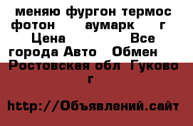 меняю фургон термос фотон 3702 аумарк 2013г › Цена ­ 400 000 - Все города Авто » Обмен   . Ростовская обл.,Гуково г.